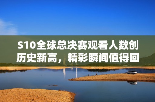 S10全球总决赛观看人数创历史新高，精彩瞬间值得回味