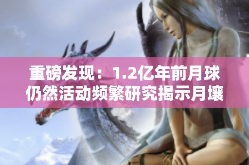 重磅发现：1.2亿年前月球仍然活动频繁研究揭示月壤火山形成过程