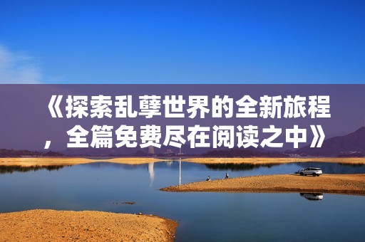 《探索乱孽世界的全新旅程，全篇免费尽在阅读之中》