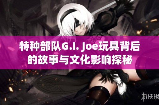 特种部队G.I. Joe玩具背后的故事与文化影响探秘