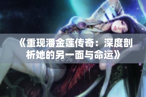 《重现潘金莲传奇：深度剖析她的另一面与命运》