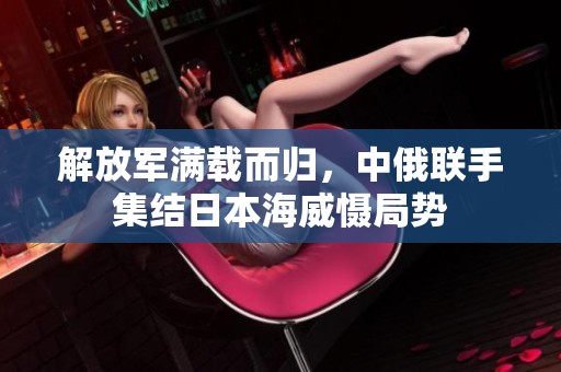 解放军满载而归，中俄联手集结日本海威慑局势