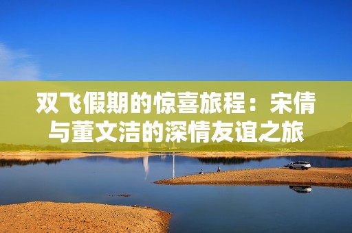 双飞假期的惊喜旅程：宋倩与董文洁的深情友谊之旅