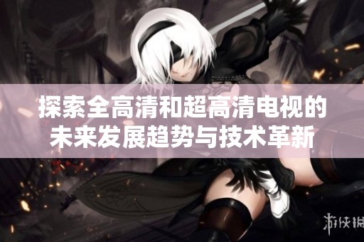探索全高清和超高清电视的未来发展趋势与技术革新