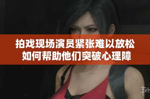 拍戏现场演员紧张难以放松 如何帮助他们突破心理障碍