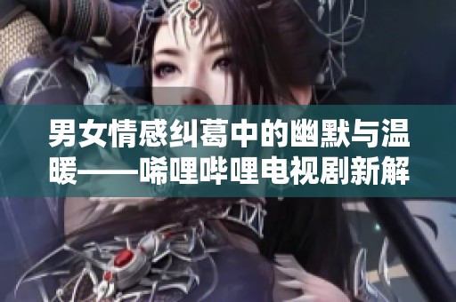 男女情感纠葛中的幽默与温暖——唏哩哔哩电视剧新解读