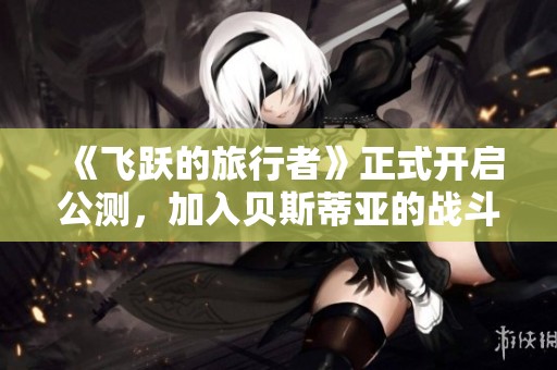 《飞跃的旅行者》正式开启公测，加入贝斯蒂亚的战斗体验！
