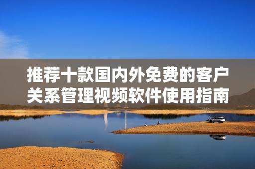 推荐十款国内外免费的客户关系管理视频软件使用指南