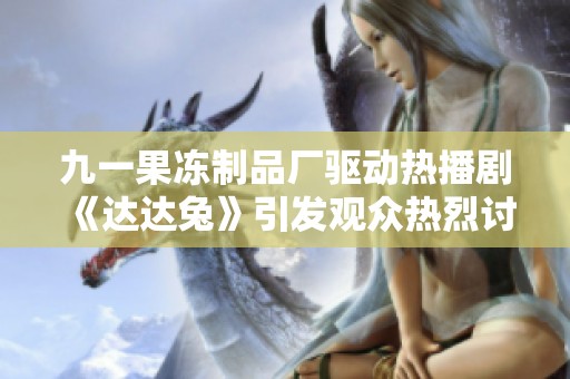 九一果冻制品厂驱动热播剧《达达兔》引发观众热烈讨论