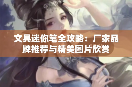 文具迷你笔全攻略：厂家品牌推荐与精美图片欣赏