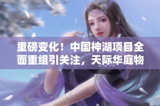 重磅变化！中国神湖项目全面重组引关注，天际华庭物业联系方式曝光