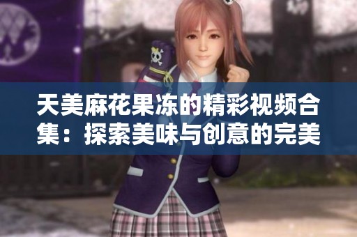 天美麻花果冻的精彩视频合集：探索美味与创意的完美结合