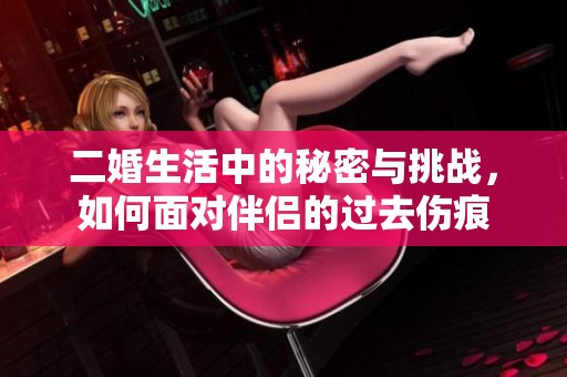 二婚生活中的秘密与挑战，如何面对伴侣的过去伤痕
