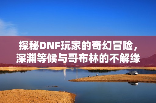 探秘DNF玩家的奇幻冒险，深渊等候与哥布林的不解缘分