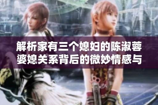 解析家有三个媳妇的陈淑蓉婆媳关系背后的微妙情感与智慧