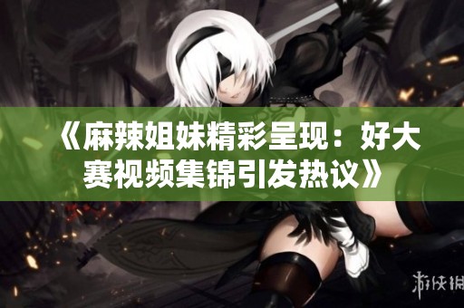 《麻辣姐妹精彩呈现：好大赛视频集锦引发热议》