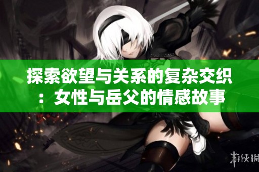 探索欲望与关系的复杂交织：女性与岳父的情感故事
