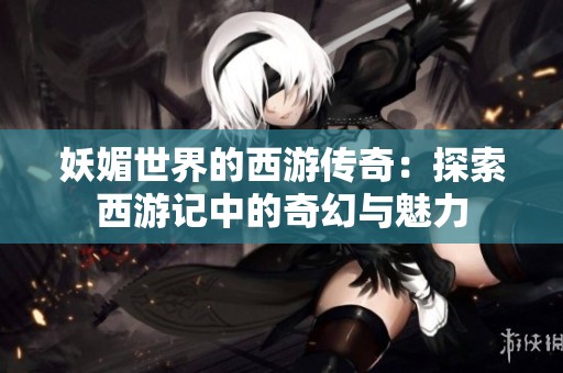 妖媚世界的西游传奇：探索西游记中的奇幻与魅力