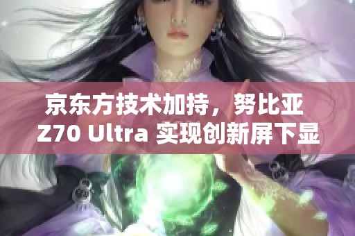 京东方技术加持，努比亚 Z70 Ultra 实现创新屏下显示体验