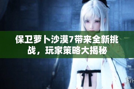 保卫萝卜沙漠7带来全新挑战，玩家策略大揭秘