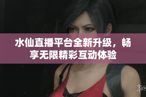 水仙直播平台全新升级，畅享无限精彩互动体验