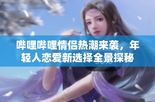 哔哩哔哩情侣热潮来袭，年轻人恋爱新选择全景探秘