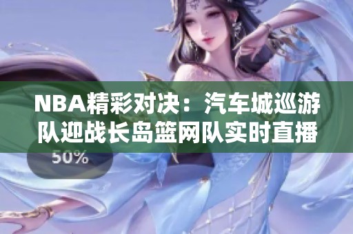 NBA精彩对决：汽车城巡游队迎战长岛篮网队实时直播与即时比分更新