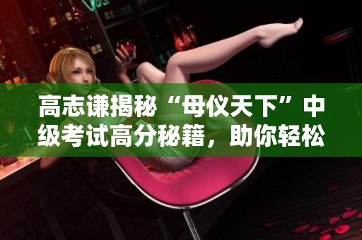 高志谦揭秘“母仪天下”中级考试高分秘籍，助你轻松通关！