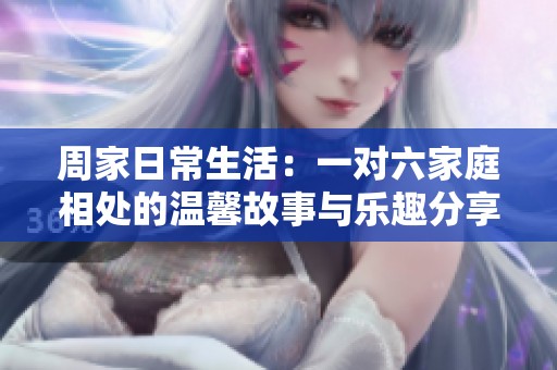 周家日常生活：一对六家庭相处的温馨故事与乐趣分享
