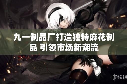 九一制品厂打造独特麻花制品 引领市场新潮流