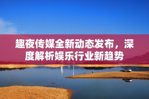 趣夜传媒全新动态发布，深度解析娱乐行业新趋势