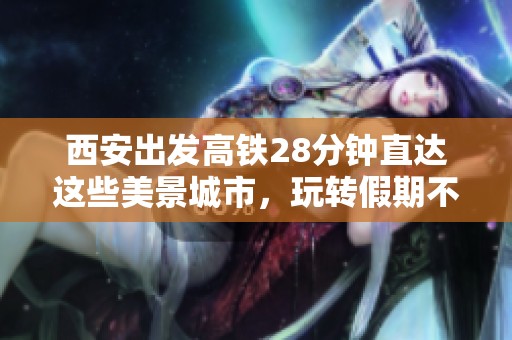 西安出发高铁28分钟直达这些美景城市，玩转假期不再难