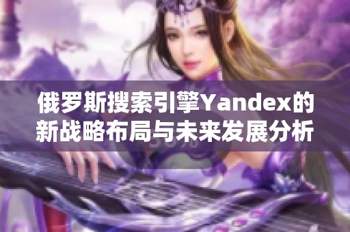 俄罗斯搜索引擎Yandex的新战略布局与未来发展分析