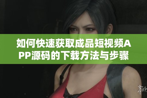 如何快速获取成品短视频APP源码的下载方法与步骤