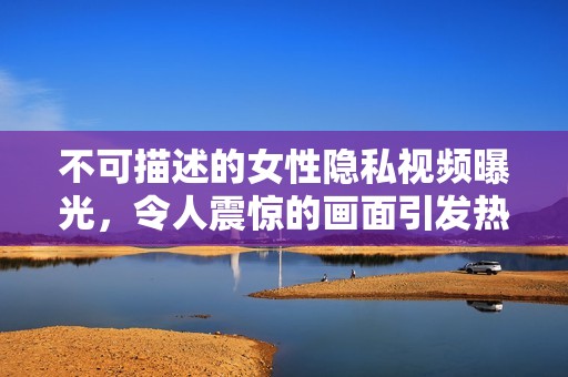 不可描述的女性隐私视频曝光，令人震惊的画面引发热议
