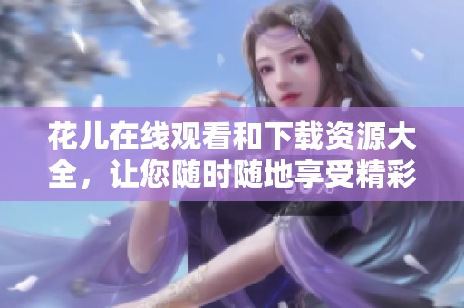 花儿在线观看和下载资源大全，让您随时随地享受精彩内容