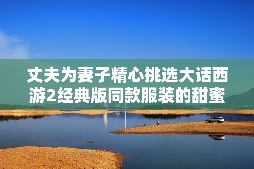 丈夫为妻子精心挑选大话西游2经典版同款服装的甜蜜故事