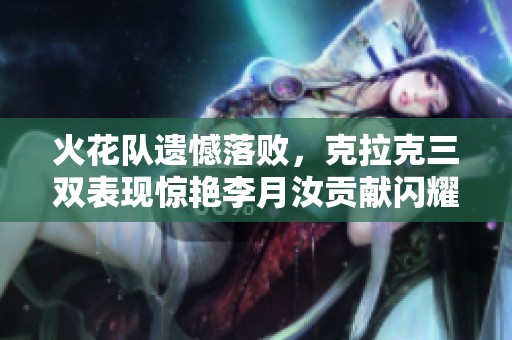火花队遗憾落败，克拉克三双表现惊艳李月汝贡献闪耀