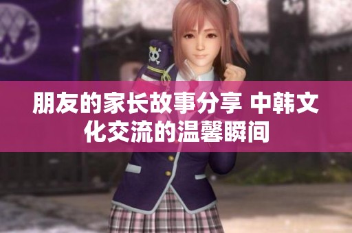 朋友的家长故事分享 中韩文化交流的温馨瞬间