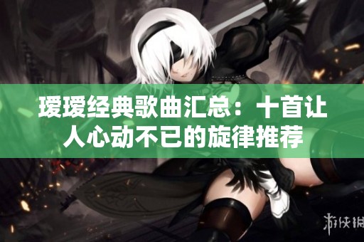 瑷瑷经典歌曲汇总：十首让人心动不已的旋律推荐