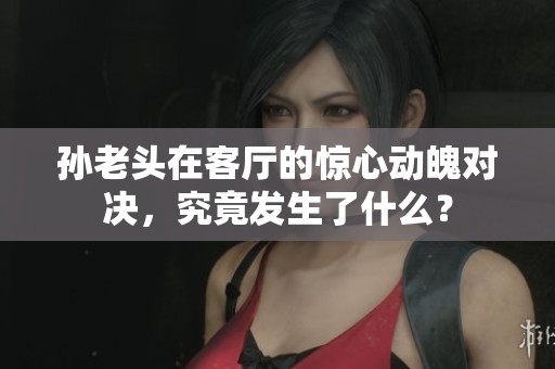 孙老头在客厅的惊心动魄对决，究竟发生了什么？