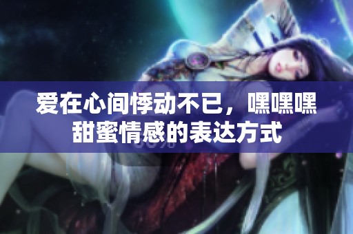 爱在心间悸动不已，嘿嘿嘿甜蜜情感的表达方式