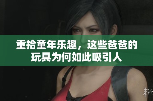 重拾童年乐趣，这些爸爸的玩具为何如此吸引人