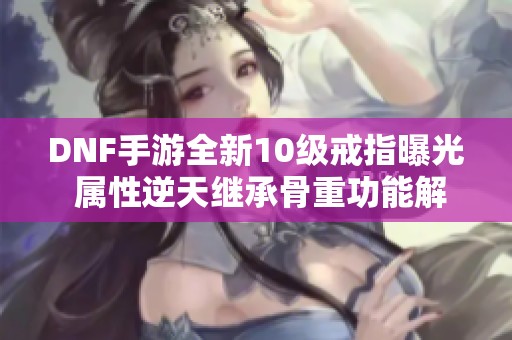 DNF手游全新10级戒指曝光 属性逆天继承骨重功能解析