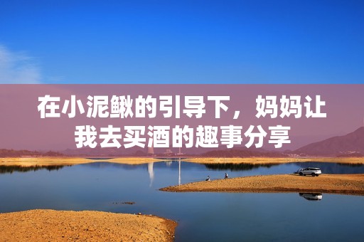 在小泥鳅的引导下，妈妈让我去买酒的趣事分享