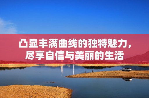 凸显丰满曲线的独特魅力，尽享自信与美丽的生活