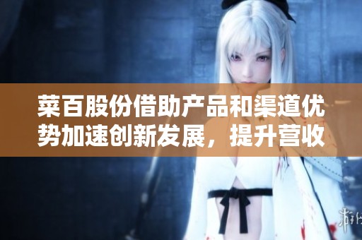 菜百股份借助产品和渠道优势加速创新发展，提升营收增长空间
