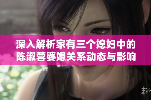 深入解析家有三个媳妇中的陈淑蓉婆媳关系动态与影响
