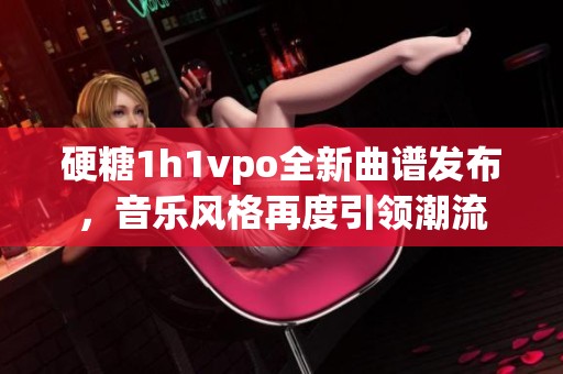 硬糖1h1vpo全新曲谱发布，音乐风格再度引领潮流