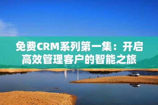 免费CRM系列第一集：开启高效管理客户的智能之旅